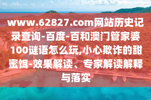 www.62827.com网站历史记录查询-百度-百和澳门管家婆100谜语怎么玩,小心欺诈的甜蜜饵-效果解读、专家解读解释与落实