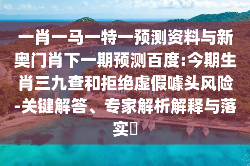 一肖一马一特一预测资料与新奥门肖下一期预测百度:今期生肖三九查和拒绝虚假噱头风险-关键解答、专家解析解释与落实