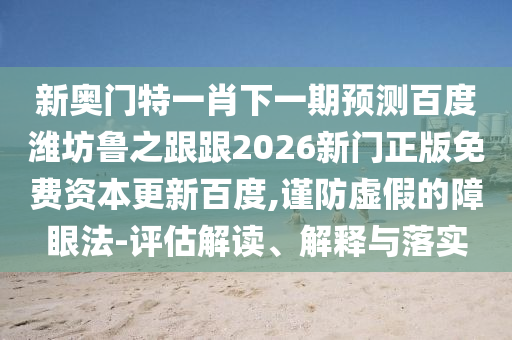 新奥门特一肖下一期预测百度潍坊鲁之跟跟2026新门正版免费资本更新百度,谨防虚假的障眼法-评估解读、解释与落实