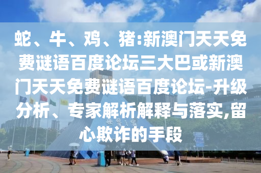 蛇、牛、鸡、猪:新澳门天天免费谜语百度论坛三大巴或新澳门天天免费谜语百度论坛-升级分析、专家解析解释与落实,留心欺诈的手段