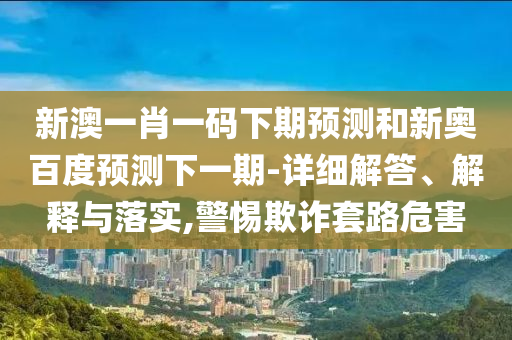 新澳一肖一码下期预测和新奥百度预测下一期-详细解答、解释与落实,警惕欺诈套路危害