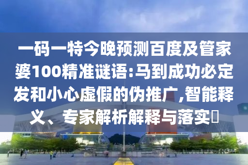 一码一特今晚预测百度及管家婆100精准谜语:马到成功必定发和小心虚假的伪推广,智能释义、专家解析解释与落实​