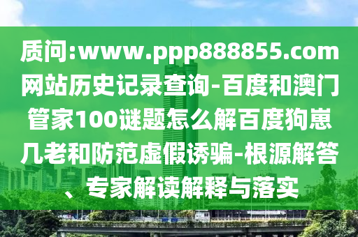质问:www.ppp888855.com网站历史记录查询-百度和澳门管家100谜题怎么解百度狗崽几老和防范虚假诱骗-根源解答、专家解读解释与落实