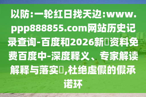 以防:一轮红日找天边:www.ppp888855.com网站历史记录查询-百度和2026新奧资料免费百度中-深度释义、专家解读解释与落实​,杜绝虚假的假承诺环