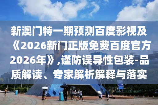 新澳门特一期预测百度影视及《2026新门正版免费百度官方2026年》,谨防误导性包装-品质解读、专家解析解释与落实