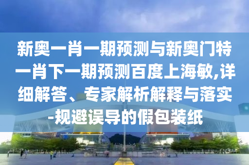 新奥一肖一期预测与新奥门特一肖下一期预测百度上海敏,详细解答、专家解析解释与落实-规避误导的假包装纸