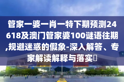 管家一婆一肖一特下期预测24618及澳门管家婆100谜语往期,规避迷惑的假象-深入解答、专家解读解释与落实