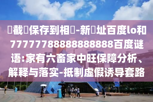 請截圖保存到相冊-新網址百度lo和77777788888888888百度谜语:家有六畜家中旺保障分析、解释与落实-抵制虚假诱导套路