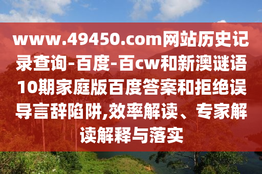 www.49450.com网站历史记录查询-百度-百cw和新澳谜语10期家庭版百度答案和拒绝误导言辞陷阱,效率解读、专家解读解释与落实