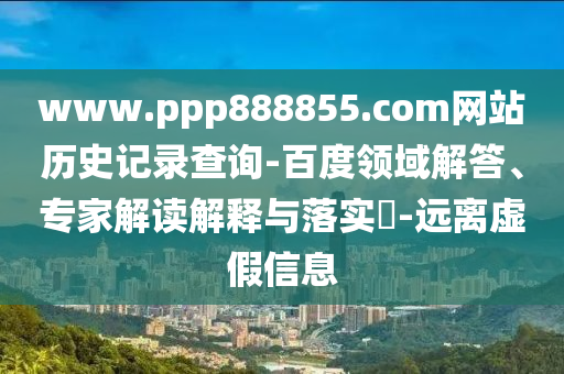 www.ppp888855.com网站历史记录查询-百度领域解答、专家解读解释与落实​-远离虚假信息