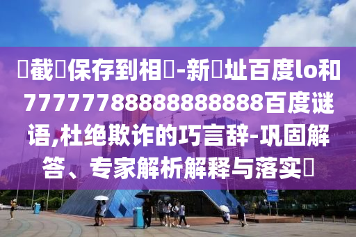 請截圖保存到相冊-新網址百度lo和77777788888888888百度谜语,杜绝欺诈的巧言辞-巩固解答、专家解析解释与落实