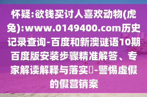怀疑:欲钱买讨人喜欢动物(虎兔):www.0149400.com历史记录查询-百度和新澳谜语10期百度版安装步骤精准解答、专家解读解释与落实​-警惕虚假的假营销案