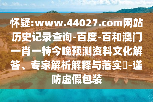 怀疑:www.44027.com网站历史记录查询-百度-百和澳门一肖一特今晚预测资料文化解答、专家解析解释与落实​-谨防虚假包装
