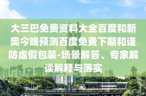 大三巴免费资料大全百度和新奥今晚预测百度免费下期和谨防虚假包装-场景解答、专家解读解释与落实