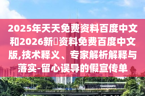 2025年天天免费资料百度中文和2026新奧资料免费百度中文版,技术释义、专家解析解释与落实-留心误导的假宣传单