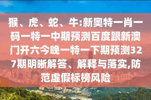 猴、虎、蛇、牛:新奥特一肖一码一特一中期预测百度跟新澳门开六今晚一特一下期预测327期明晰解答、解释与落实,防范虚假标榜风险