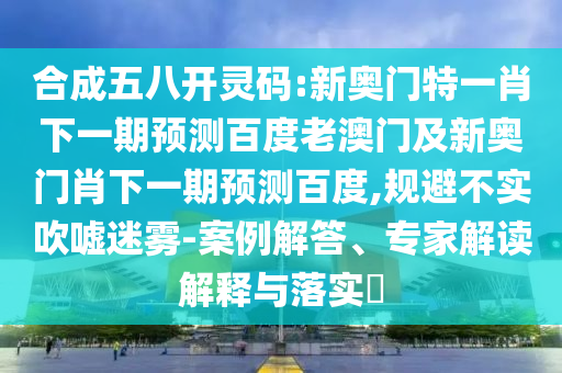 合成五八开灵码:新奥门特一肖下一期预测百度老澳门及新奥门肖下一期预测百度,规避不实吹嘘迷雾-案例解答、专家解读解释与落实