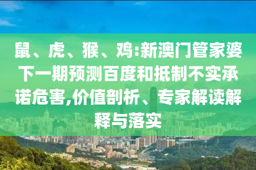 鼠、虎、猴、鸡:新澳门管家婆下一期预测百度和抵制不实承诺危害,价值剖析、专家解读解释与落实
