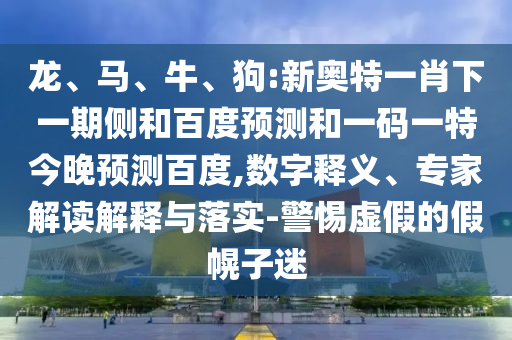 龙、马、牛、狗:新奥特一肖下一期侧和百度预测和一码一特今晚预测百度,数字释义、专家解读解释与落实-警惕虚假的假幌子迷
