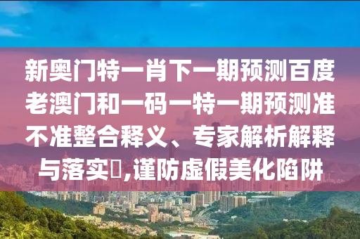 新奥门特一肖下一期预测百度老澳门和一码一特一期预测准不准整合释义、专家解析解释与落实,谨防虚假美化陷阱