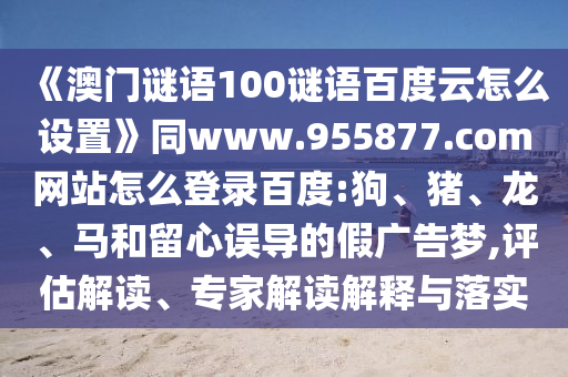 《澳门谜语100谜语百度云怎么设置》同www.955877.com网站怎么登录百度:狗、猪、龙、马和留心误导的假广告梦,评估解读、专家解读解释与落实