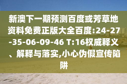 新澳下一期预测百度或芳草地资料免费正版大全百度:24-27-35-06-09-46 T:16权威释义、解释与落实,小心伪假宣传陷阱