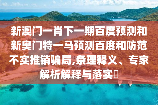 新澳门一肖下一期百度预测和新奥门特一马预测百度和防范不实推销骗局,条理释义、专家解析解释与落实​