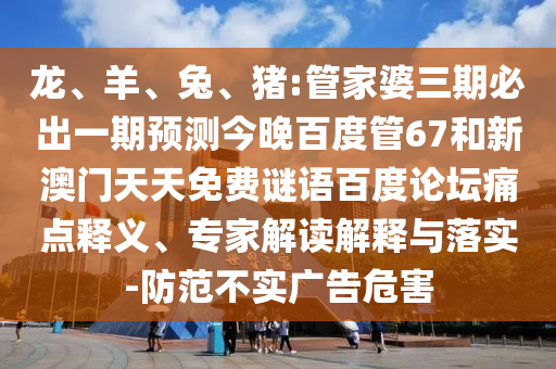 龙、羊、兔、猪:管家婆三期必出一期预测今晚百度管67和新澳门天天免费谜语百度论坛痛点释义、专家解读解释与落实-防范不实广告危害