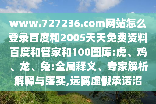 www.727236.com网站怎么登录百度和2005天天免费资料百度和管家和100图库:虎、鸡、龙、兔:全局释义、专家解析解释与落实,远离虚假承诺沼