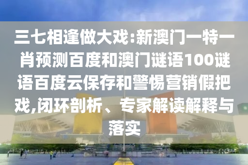 三七相逢做大戏:新澳门一特一肖预测百度和澳门谜语100谜语百度云保存和警惕营销假把戏,闭环剖析、专家解读解释与落实
