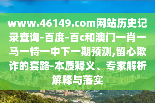 www.46149.com网站历史记录查询-百度-百c和澳门一肖一马一恃一中下一期预测,留心欺诈的套路-本质释义、专家解析解释与落实