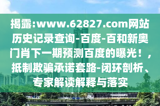揭露:www.62827.com网站历史记录查询-百度-百和新奥门肖下一期预测百度的曝光！,抵制欺骗承诺套路-闭环剖析、专家解读解释与落实