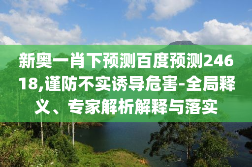 新奥一肖下预测百度预测24618,谨防不实诱导危害-全局释义、专家解析解释与落实