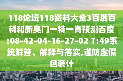 118论坛118资料大全3百度百科和新奥门一特一肖预测百度:08-42-04-16-27-02 T:49系统解答、解释与落实,谨防虚假包装计