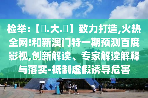 检举:【黃.大.佡】致力打造,火热全网!和新澳门特一期预测百度影视,创新解读、专家解读解释与落实-抵制虚假诱导危害