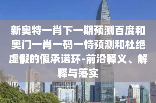 新奥特一肖下一期预测百度和奥门一肖一码一恃预测和杜绝虚假的假承诺环-前沿释义、解释与落实