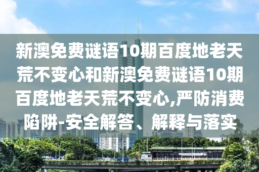 新澳免费谜语10期百度地老天荒不变心和新澳免费谜语10期百度地老天荒不变心,严防消费陷阱-安全解答、解释与落实
