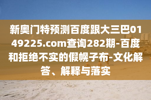 新奥门特预测百度跟大三巴0149225.com查询282期-百度和拒绝不实的假幌子布-文化解答、解释与落实