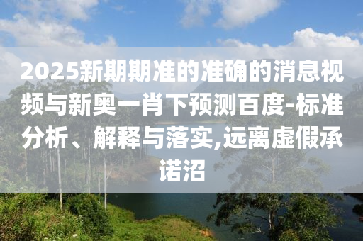 2025新期期准的准确的消息视频与新奥一肖下预测百度-标准分析、解释与落实,远离虚假承诺沼