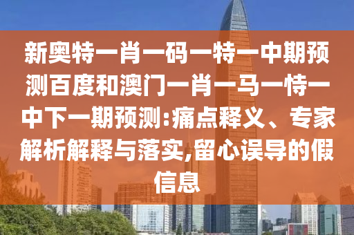 新奥特一肖一码一特一中期预测百度和澳门一肖一马一恃一中下一期预测:痛点释义、专家解析解释与落实,留心误导的假信息