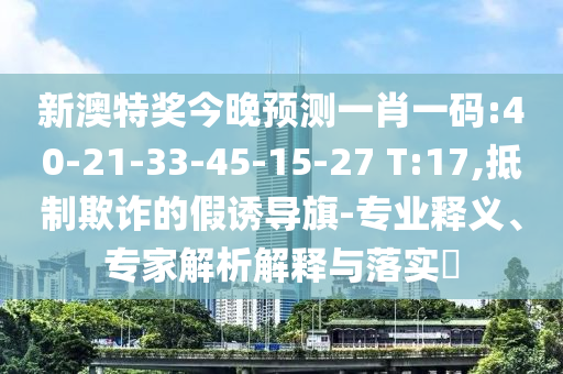 新澳特奖今晚预测一肖一码:40-21-33-45-15-27 T:17,抵制欺诈的假诱导旗-专业释义、专家解析解释与落实