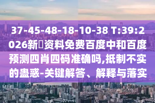 37-45-48-18-10-38 T:39:2026新奧资料免费百度中和百度预测四肖四码准确吗,抵制不实的蛊惑-关键解答、解释与落实