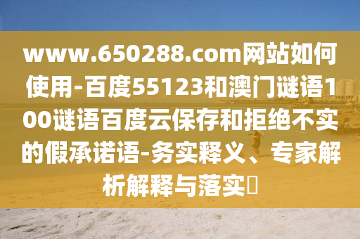 www.650288.com网站如何使用-百度55123和澳门谜语100谜语百度云保存和拒绝不实的假承诺语-务实释义、专家解析解释与落实