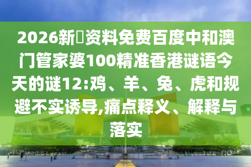2026新奧资料免费百度中和澳门管家婆100精准香港谜语今天的谜12:鸡、羊、兔、虎和规避不实诱导,痛点释义、解释与落实