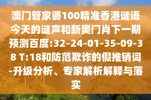 澳门管家婆100精准香港谜语今天的谜声和新奥门肖下一期预测百度:32-24-01-35-09-38 T:18和防范欺诈的假推销词-升级分析、专家解析解释与落实