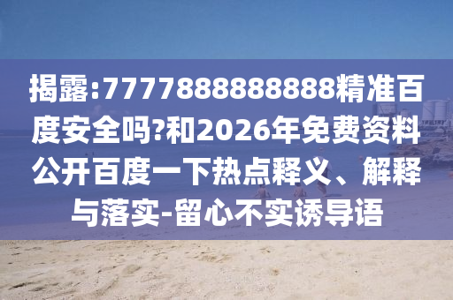 揭露:7777888888888精准百度安全吗?和2026年免费资料公开百度一下热点释义、解释与落实-留心不实诱导语