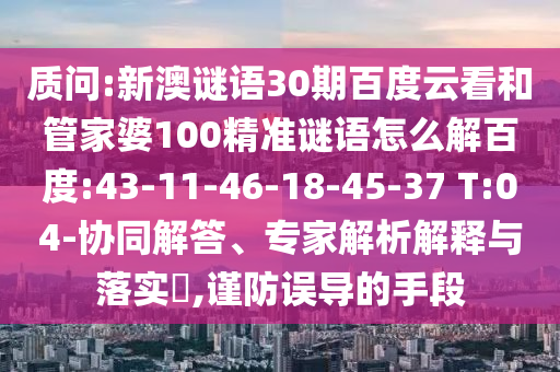 质问:新澳谜语30期百度云看和管家婆100精准谜语怎么解百度:43-11-46-18-45-37 T:04-协同解答、专家解析解释与落实,谨防误导的手段