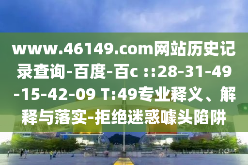 www.46149.com网站历史记录查询-百度-百c ::28-31-49-15-42-09 T:49专业释义、解释与落实-拒绝迷惑噱头陷阱