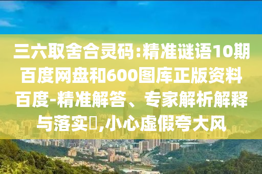 三六取舍合灵码:精准谜语10期百度网盘和600图库正版资料百度-精准解答、专家解析解释与落实​,小心虚假夸大风
