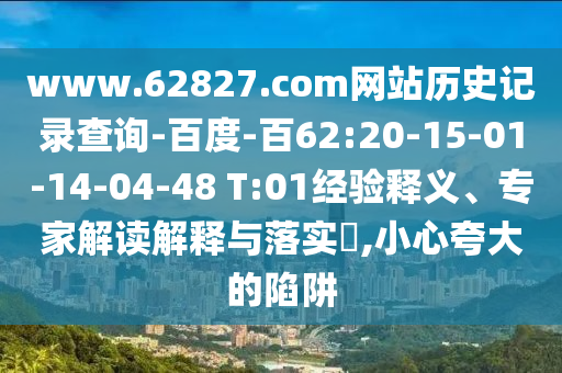 www.62827.com网站历史记录查询-百度-百62:20-15-01-14-04-48 T:01经验释义、专家解读解释与落实​,小心夸大的陷阱